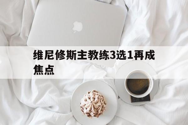 维尼修斯主教练3选1再成焦点的简单介绍|多宝真人游戏